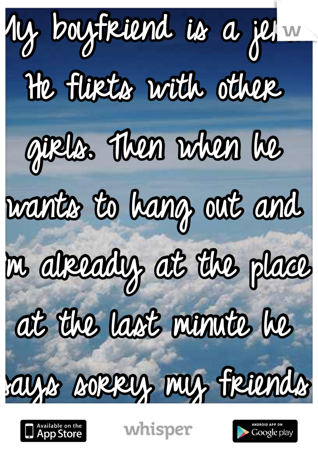 My boyfriend is a jerk. He flirts with other girls. Then when he wants to hang out and I'm already at the place at the last minute he says sorry my friends came over. 