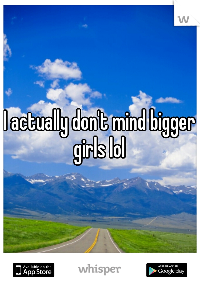 I actually don't mind bigger girls lol 