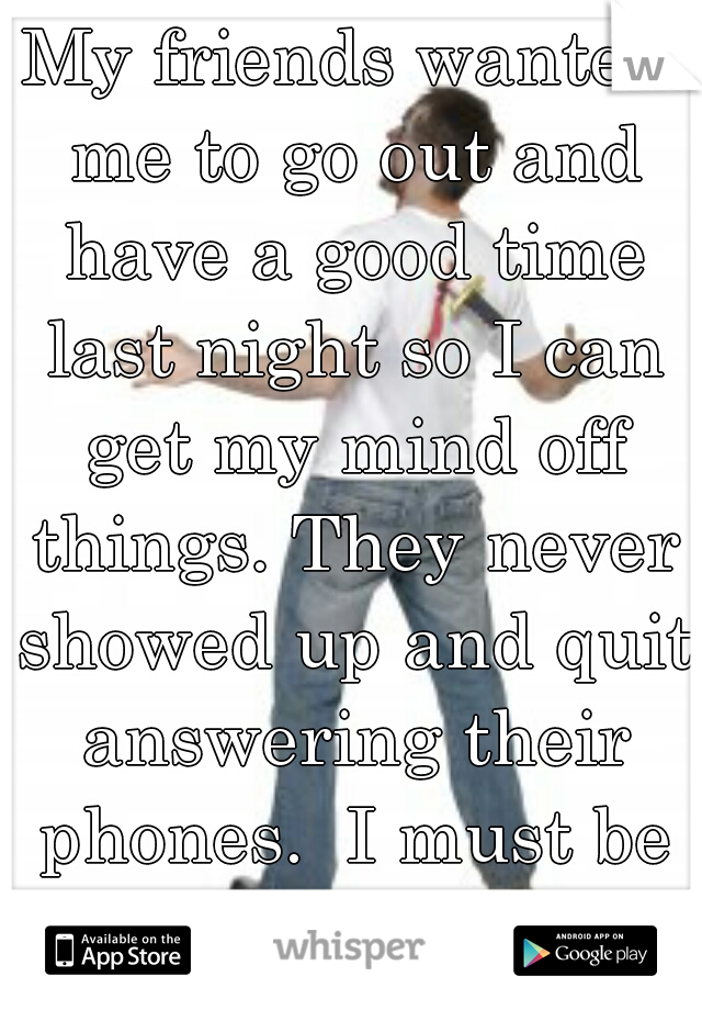 My friends wanted me to go out and have a good time last night so I can get my mind off things. They never showed up and quit answering their phones.  I must be a big loser.