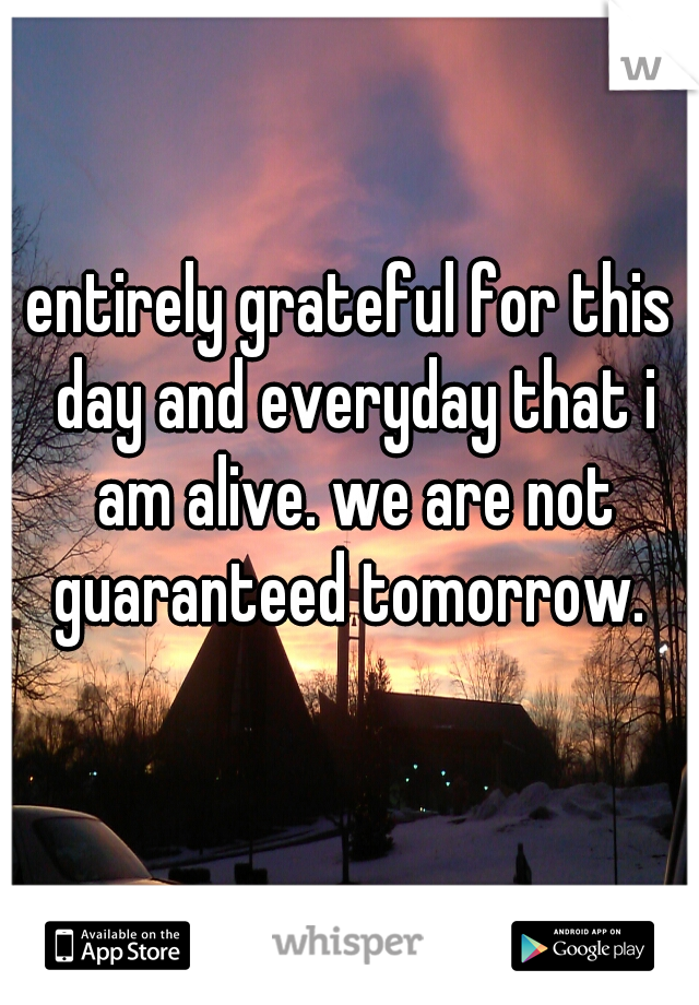 entirely grateful for this day and everyday that i am alive. we are not guaranteed tomorrow. 