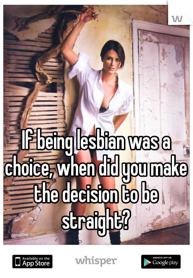 If being lesbian was a choice, when did you make the decision to be straight? 