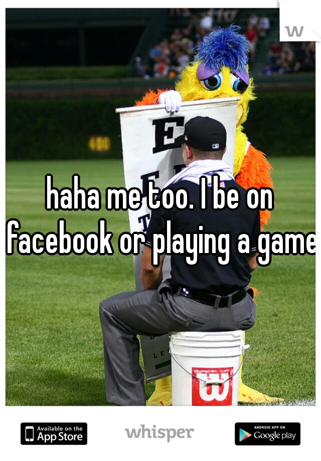 haha me too. I be on facebook or playing a game