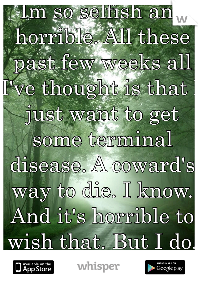 Im so selfish and horrible. All these past few weeks all I've thought is that I just want to get some terminal disease. A coward's way to die. I know. And it's horrible to wish that. But I do. That's what I want. 