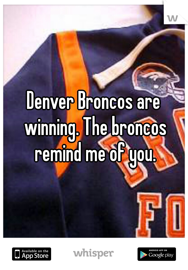 Denver Broncos are winning. The broncos remind me of you.
