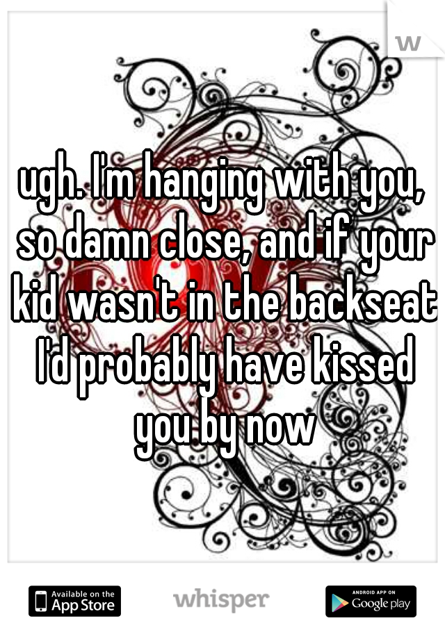 ugh. I'm hanging with you, so damn close, and if your kid wasn't in the backseat I'd probably have kissed you by now