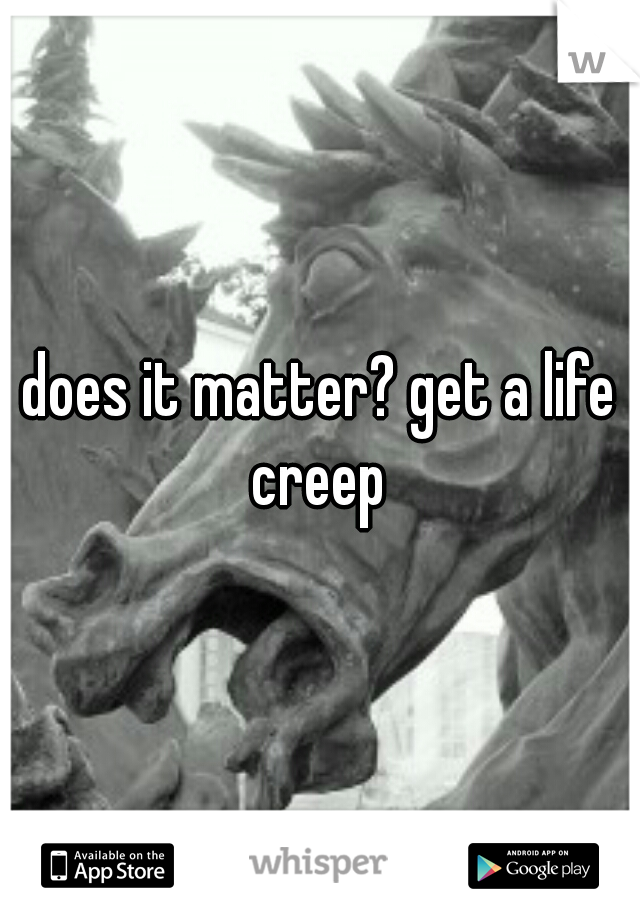 does it matter? get a life creep 