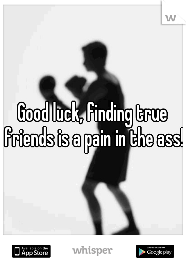 Good luck, finding true friends is a pain in the ass!