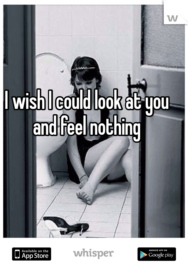 I wish I could look at you and feel nothing 