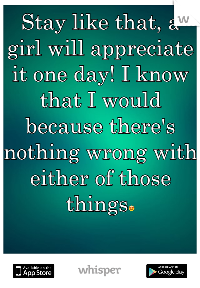 Stay like that, a girl will appreciate it one day! I know that I would because there's nothing wrong with either of those things😍