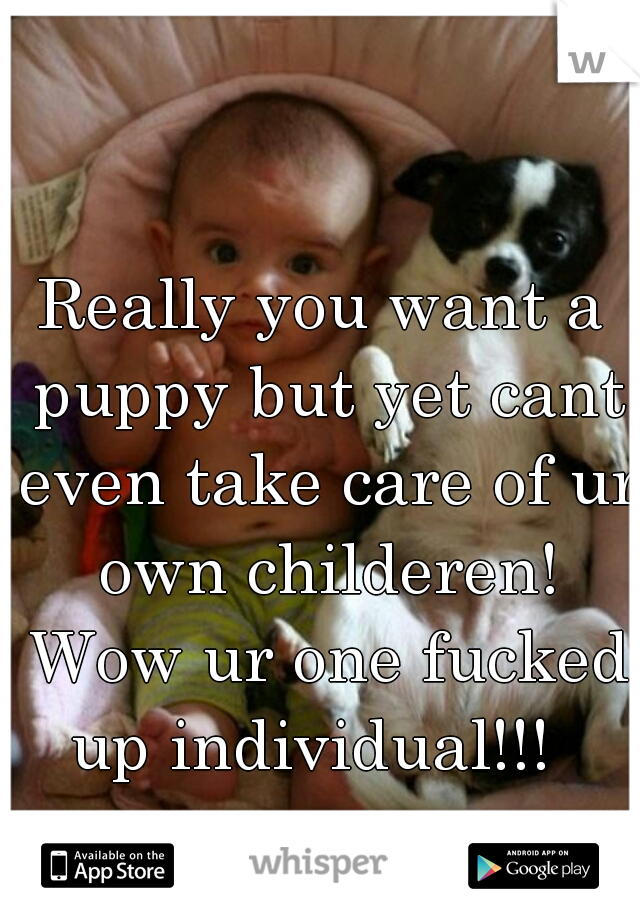 Really you want a puppy but yet cant even take care of ur own childeren! Wow ur one fucked up individual!!!  