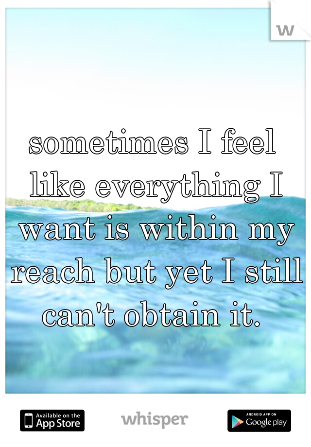 sometimes I feel like everything I want is within my reach but yet I still can't obtain it. 