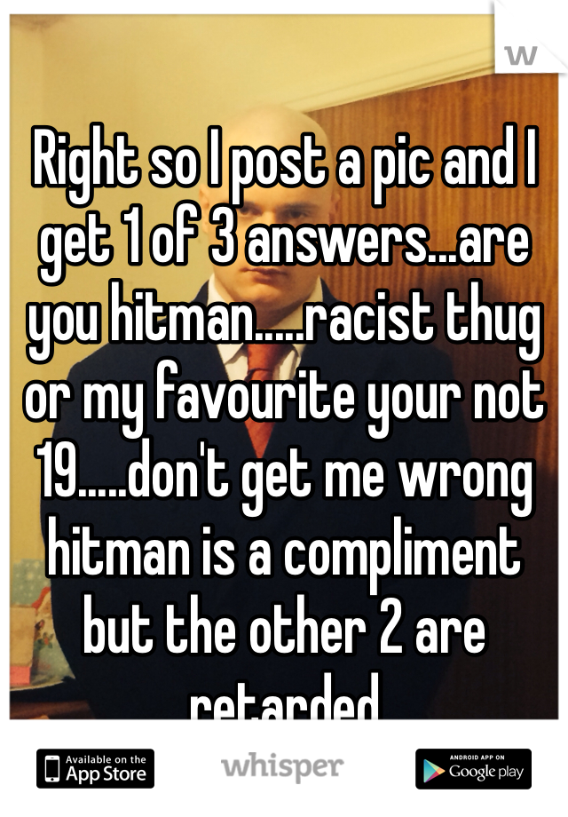 Right so I post a pic and I get 1 of 3 answers...are you hitman.....racist thug or my favourite your not 19.....don't get me wrong hitman is a compliment but the other 2 are retarded