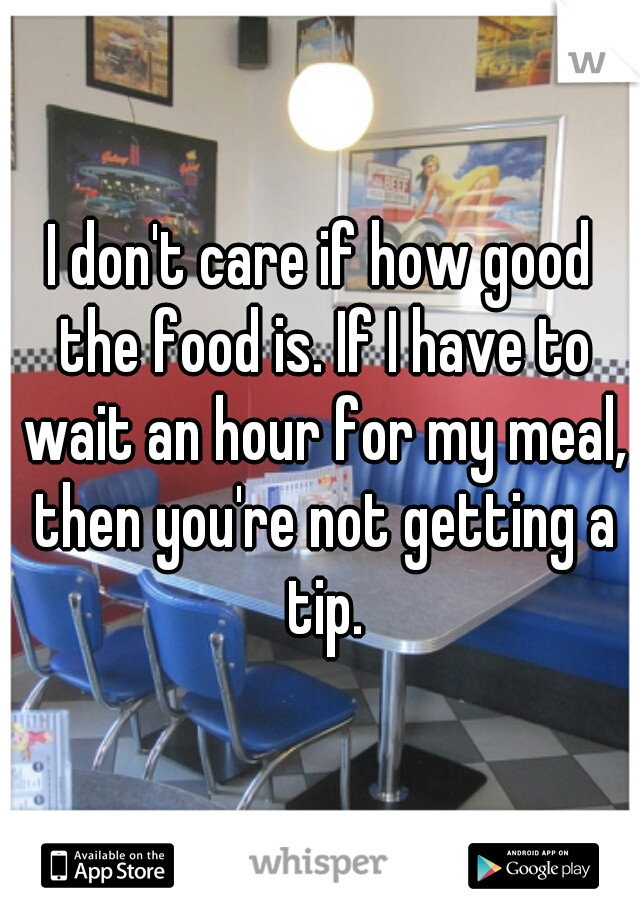 I don't care if how good the food is. If I have to wait an hour for my meal, then you're not getting a tip.