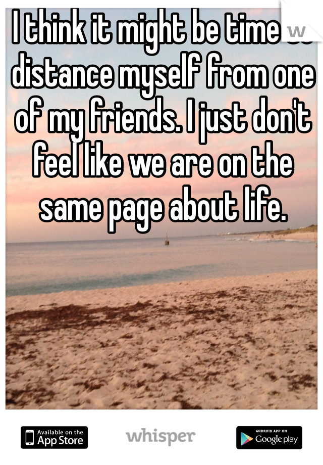 I think it might be time to distance myself from one of my friends. I just don't feel like we are on the same page about life.