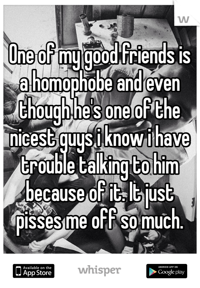 One of my good friends is a homophobe and even though he's one of the nicest guys i know i have trouble talking to him because of it. It just pisses me off so much.