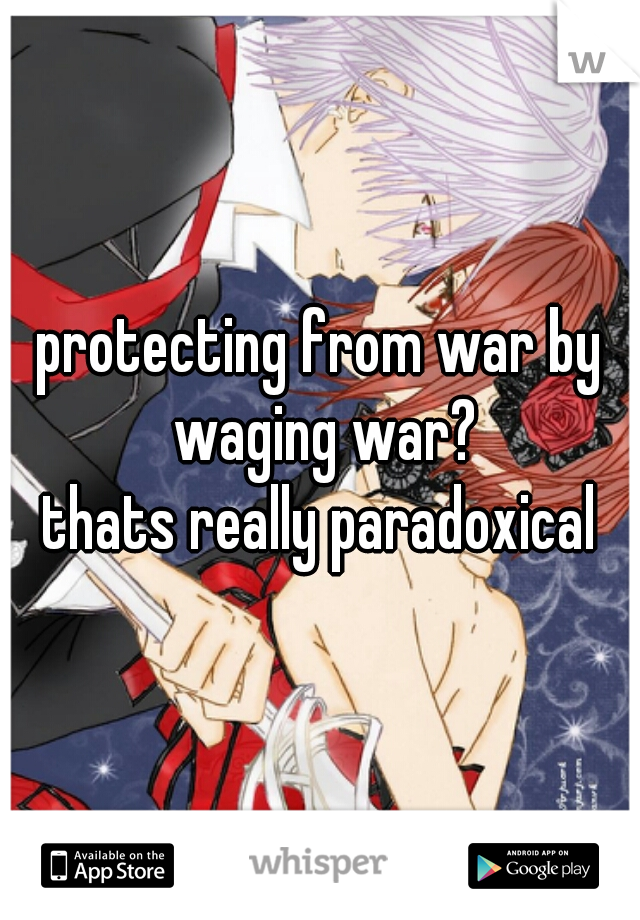 protecting from war by waging war?
thats really paradoxical