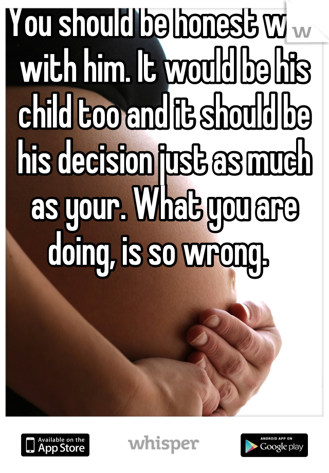 You should be honest with with him. It would be his child too and it should be his decision just as much as your. What you are doing, is so wrong.  