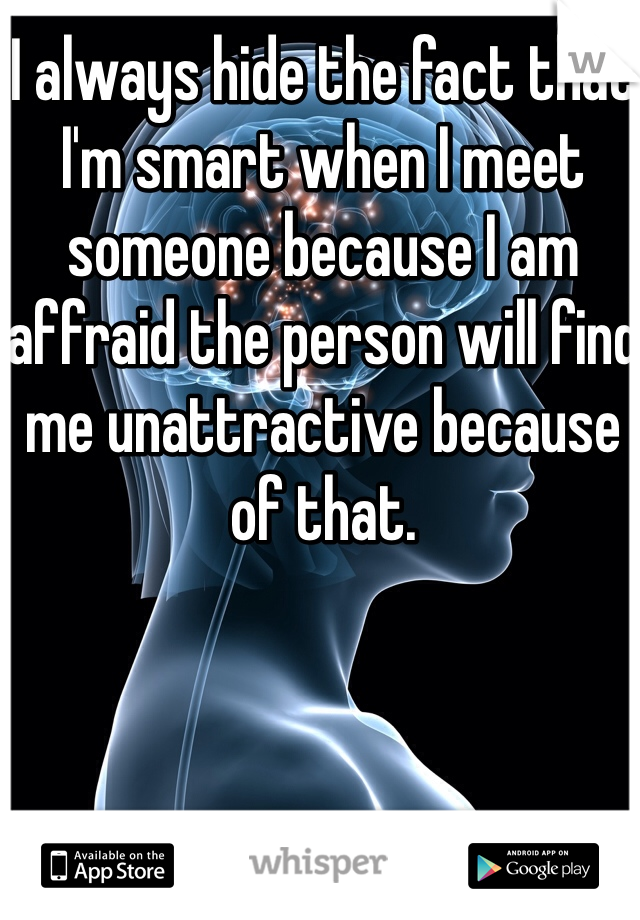 I always hide the fact that I'm smart when I meet someone because I am affraid the person will find me unattractive because of that.