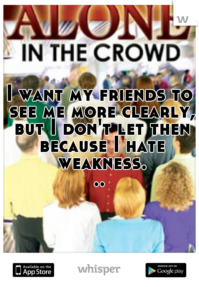 I want my friends to see me more clearly, but I don't let then because I hate weakness...