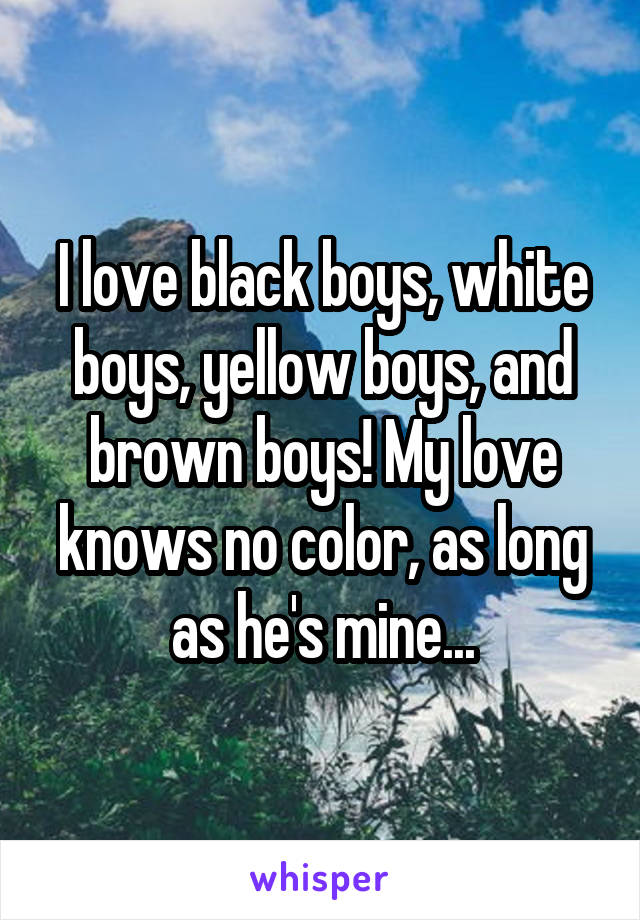 I love black boys, white boys, yellow boys, and brown boys! My love knows no color, as long as he's mine...