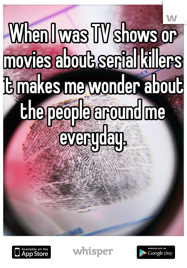 When I was TV shows or movies about serial killers it makes me wonder about the people around me everyday.