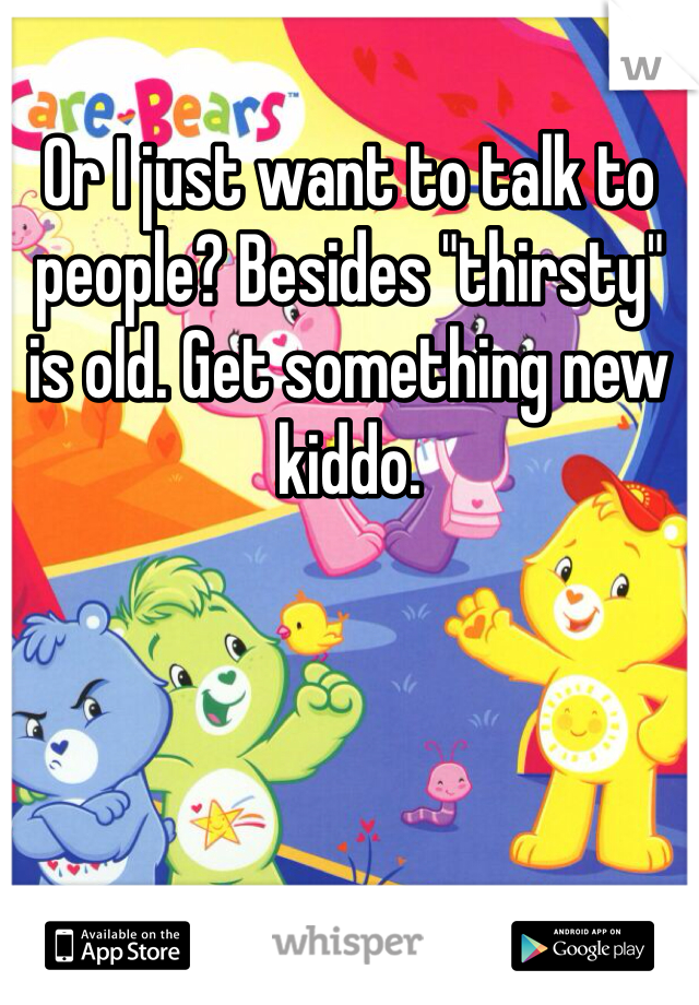 Or I just want to talk to people? Besides "thirsty" is old. Get something new kiddo. 