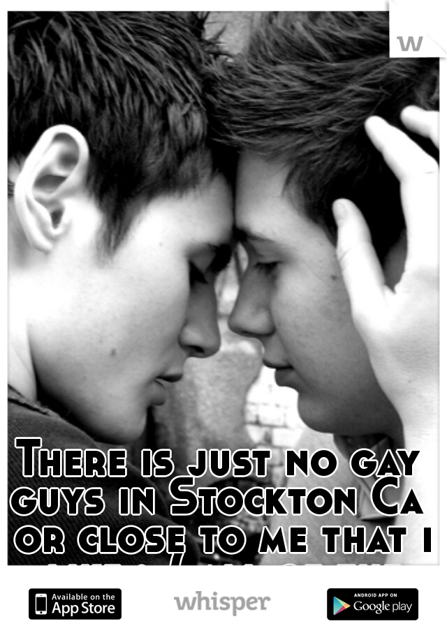 There is just no gay guys in Stockton Ca  or close to me that i like :-( all of the ones I like are far :'(    