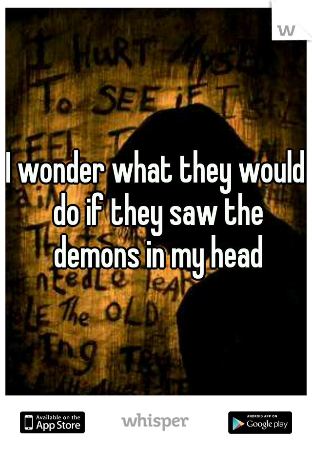 I wonder what they would do if they saw the demons in my head