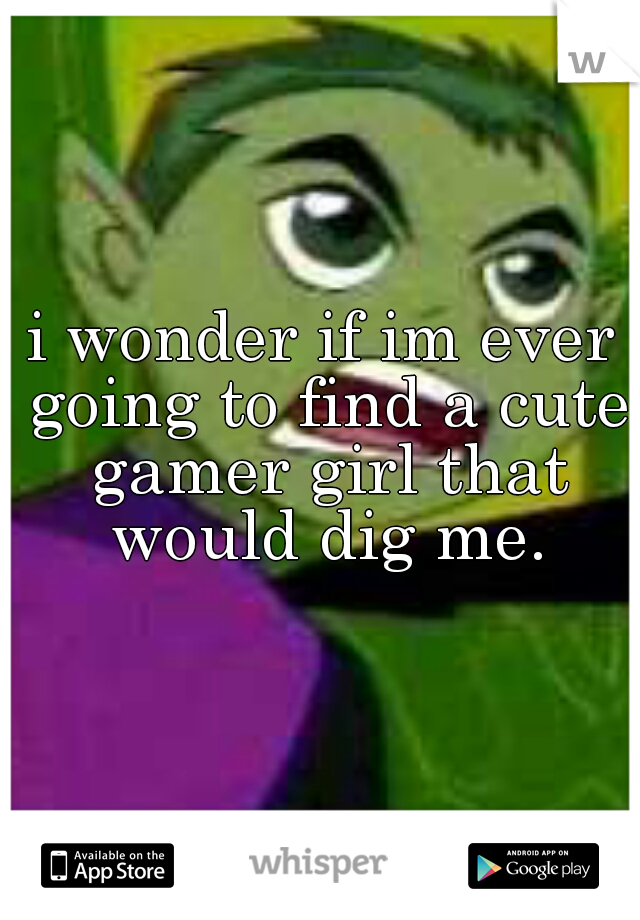 i wonder if im ever going to find a cute gamer girl that would dig me.