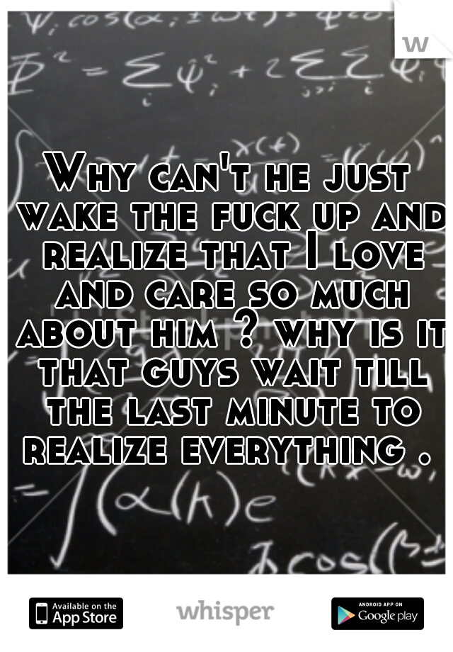 Why can't he just wake the fuck up and realize that I love and care so much about him ? why is it that guys wait till the last minute to realize everything . 