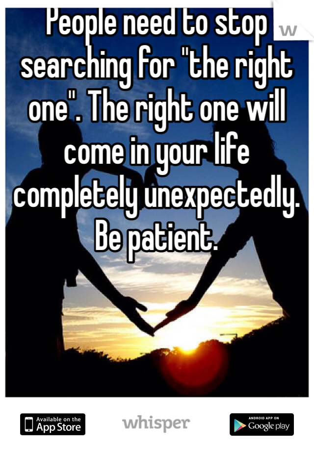 People need to stop searching for "the right one". The right one will come in your life completely unexpectedly. Be patient. 