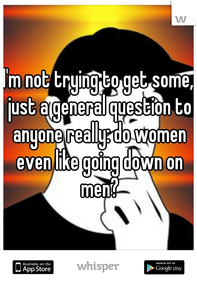 I'm not trying to get some, just a general question to anyone really: do women even like going down on men?