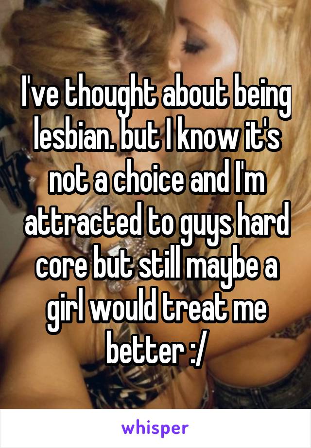 I've thought about being lesbian. but I know it's not a choice and I'm attracted to guys hard core but still maybe a girl would treat me better :/