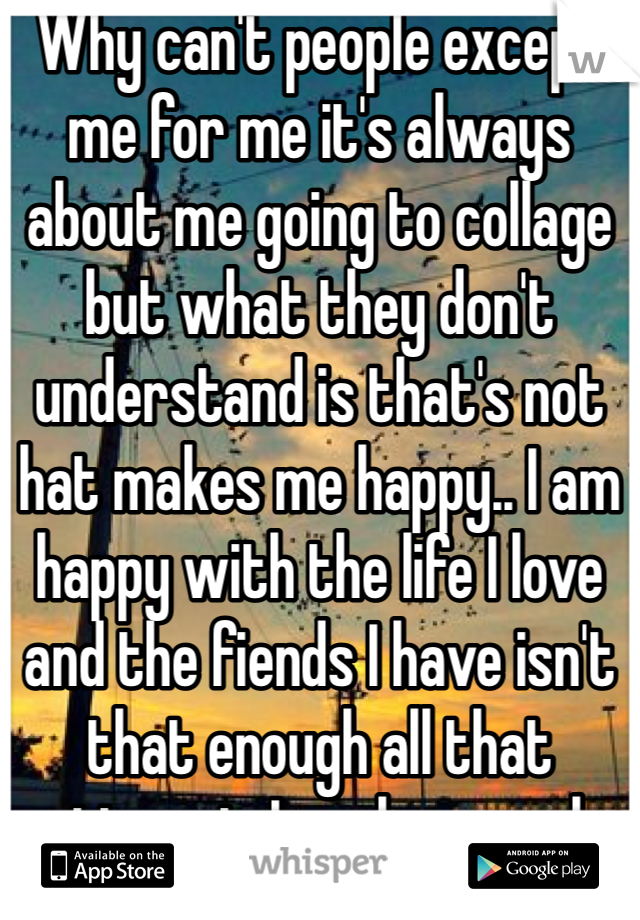 Why can't people except me for me it's always about me going to collage but what they don't understand is that's not hat makes me happy.. I am happy with the life I love and the fiends I have isn't that enough all that matters is I am happy why can't ppl see that... 