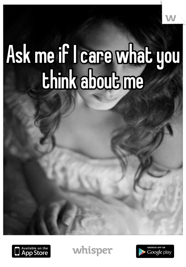 Ask me if I care what you think about me