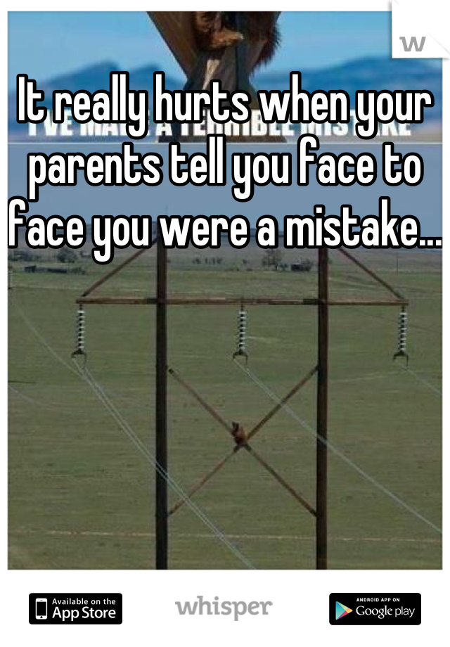 It really hurts when your parents tell you face to face you were a mistake...