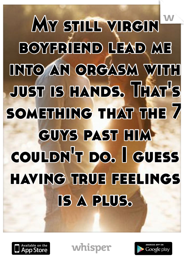 My still virgin boyfriend lead me into an orgasm with just is hands. That's something that the 7 guys past him couldn't do. I guess having true feelings is a plus. 