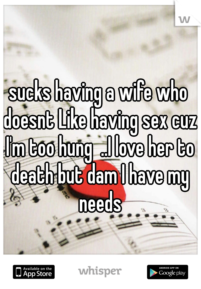 sucks having a wife who doesnt Like having sex cuz I'm too hung  ..I love her to death but dam I have my needs