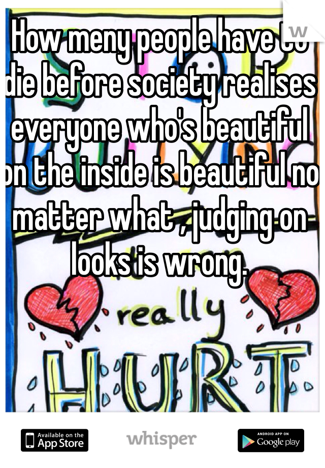 How meny people have to die before society realises everyone who's beautiful on the inside is beautiful no matter what , judging on looks is wrong.