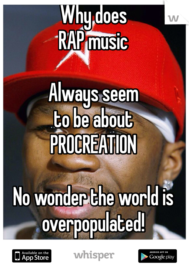 Why does 
RAP music

Always seem 
to be about 
PROCREATION

No wonder the world is overpopulated!