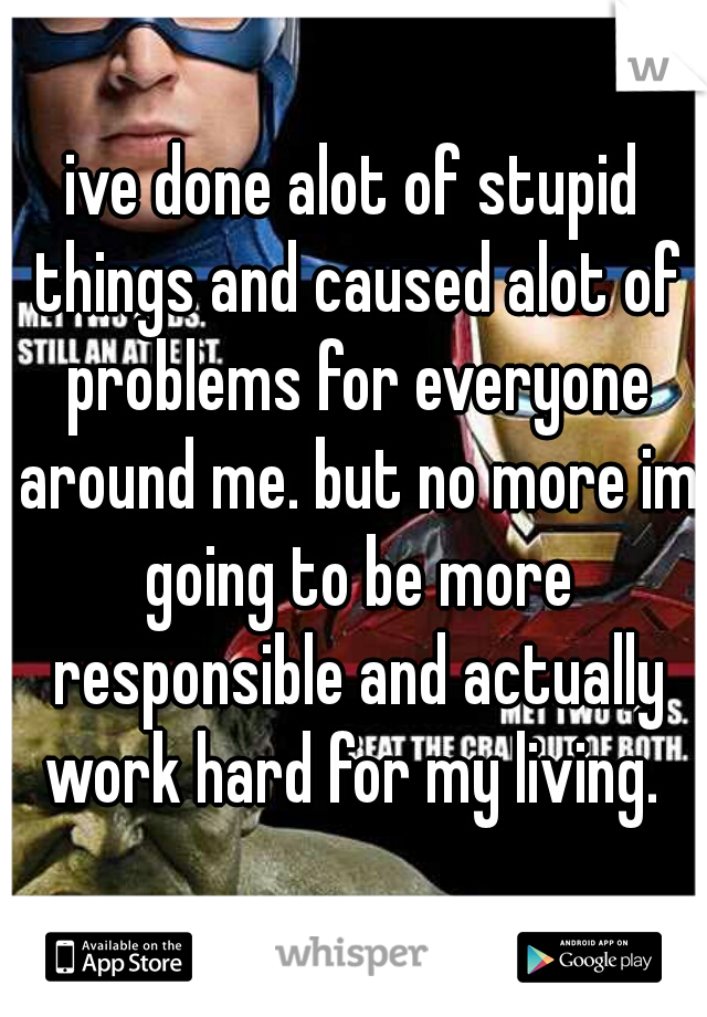 ive done alot of stupid things and caused alot of problems for everyone around me. but no more im going to be more responsible and actually work hard for my living. 