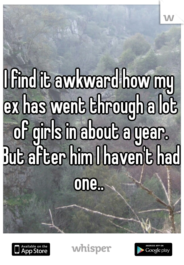 I find it awkward how my ex has went through a lot of girls in about a year. But after him I haven't had one.. 