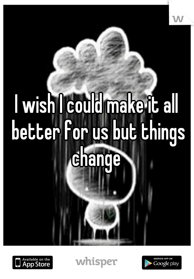 I wish I could make it all better for us but things change 