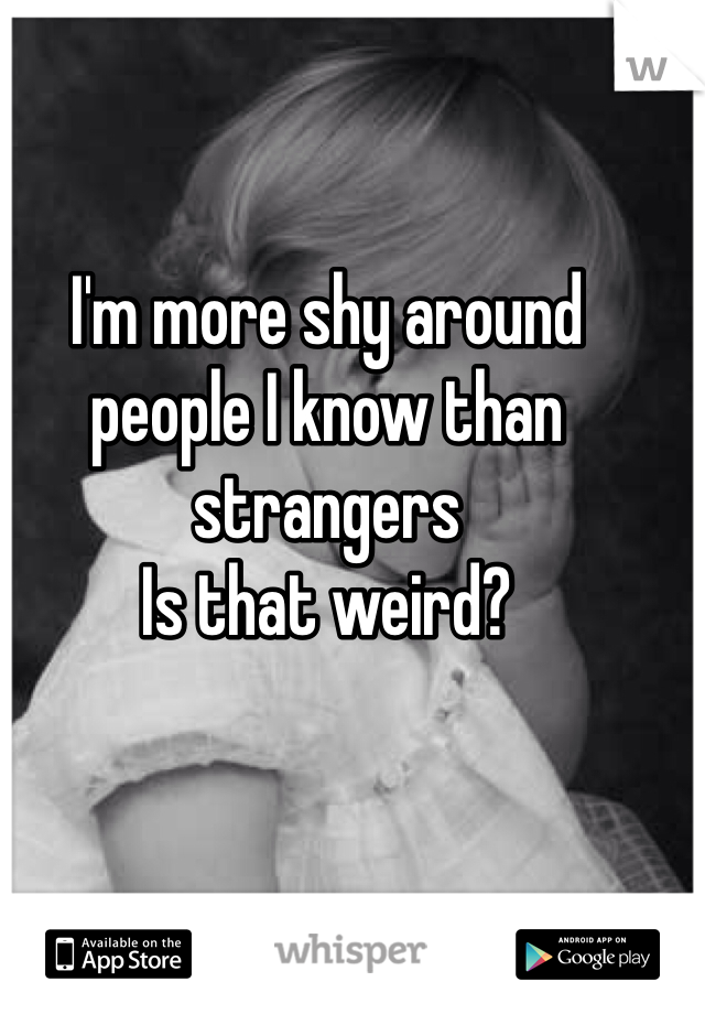 I'm more shy around people I know than strangers 
Is that weird? 