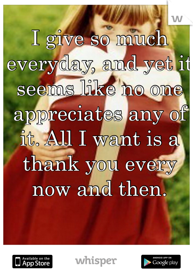 I give so much everyday, and yet it seems like no one appreciates any of it. All I want is a thank you every now and then.