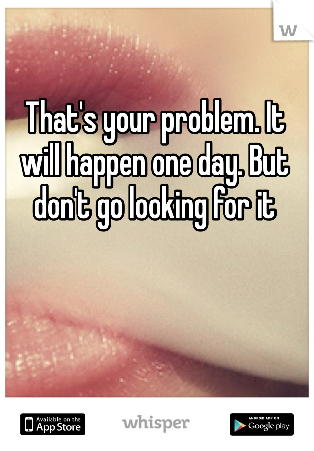 That's your problem. It will happen one day. But don't go looking for it