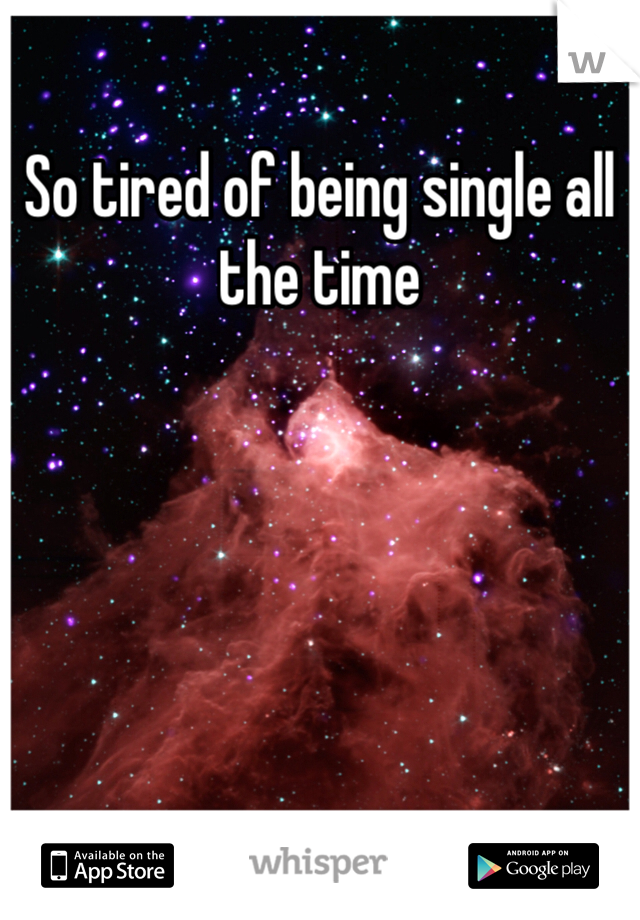 So tired of being single all the time 