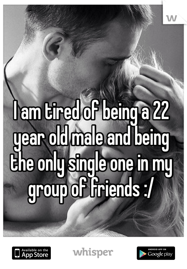 I am tired of being a 22 year old male and being the only single one in my group of friends :/