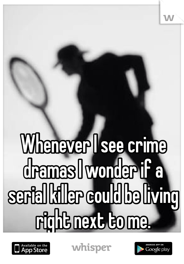 Whenever I see crime dramas I wonder if a serial killer could be living right next to me.