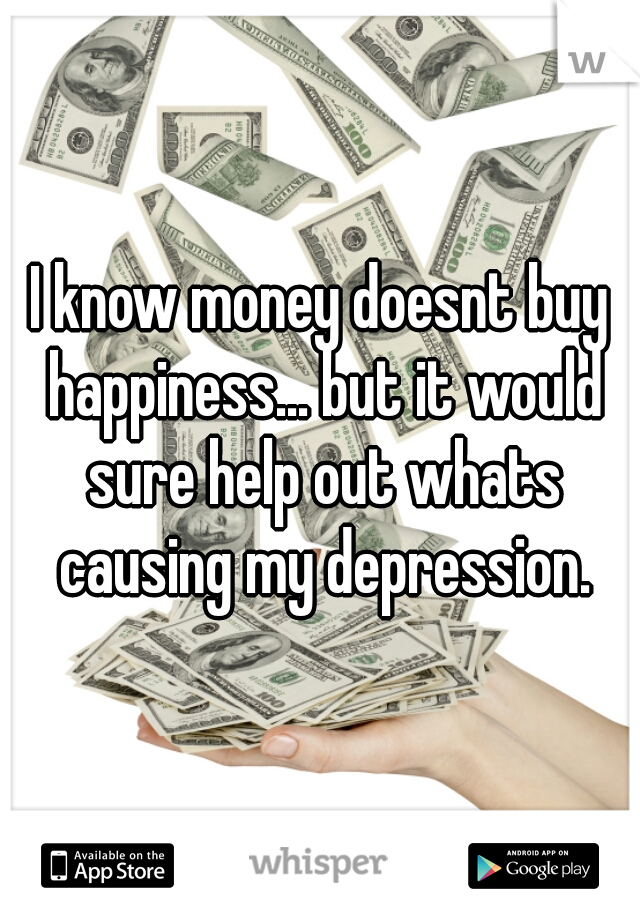 I know money doesnt buy happiness... but it would sure help out whats causing my depression.